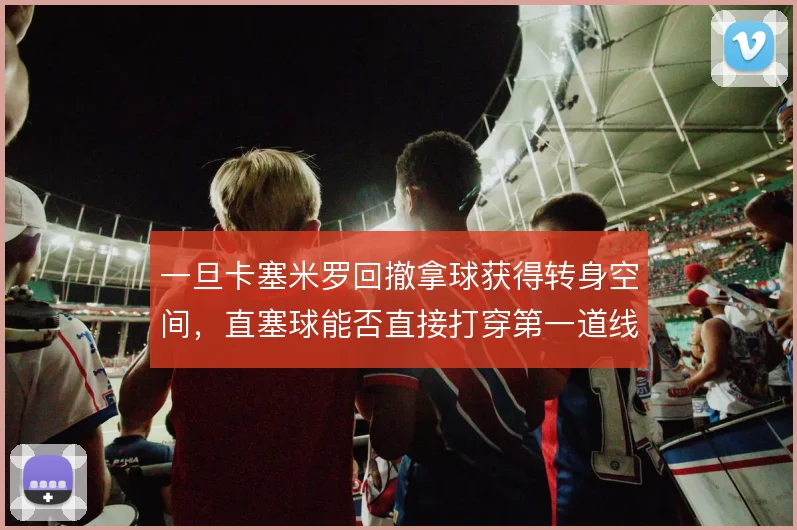 一旦卡塞米罗回撤拿球获得转身空间,直塞球能否直接打穿第一道线