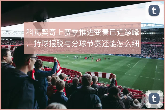 科瓦契奇上赛季推进变奏已近巅峰,持球摆脱与分球节奏还能怎么细磨