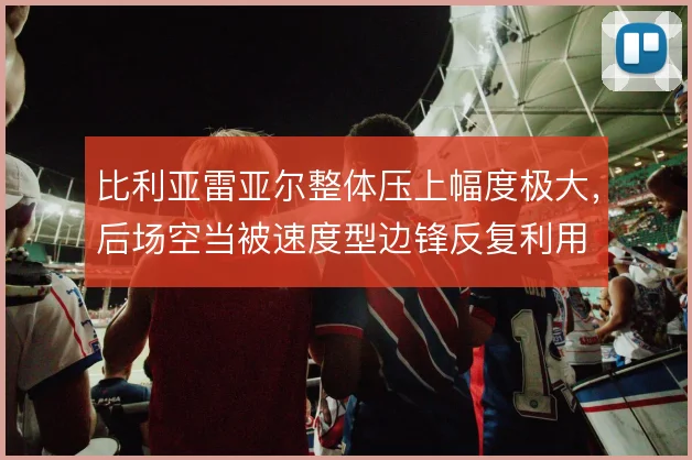 比利亚雷亚尔整体压上幅度极大,后场空当被速度型边锋反复利用