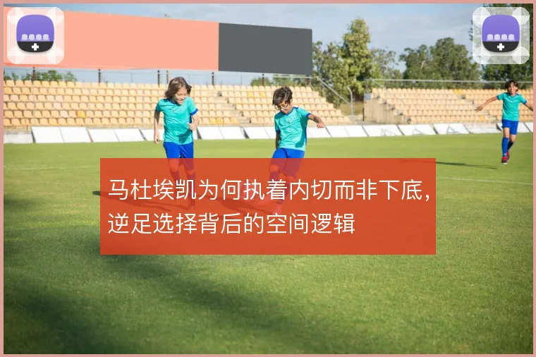 马杜埃凯为何执着内切而非下底,逆足选择背后的空间逻辑